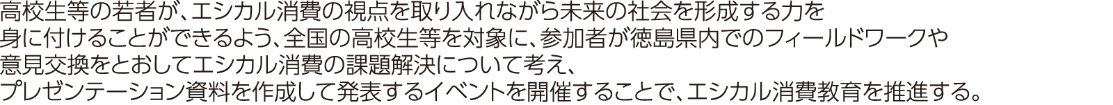 高校生等の若者が、エシカル消費の視点を取り入れながら未来の社会を形成する力を身に付けることができるよう、全国の高校生等を対象に、参加者が徳島県内でのフィールドワークや意見交換をとおしてエシカル消費の課題解決について考え、プレゼンテーション資料を作成して発表するイベントを開催することで、エシカル消費教育を推進する。