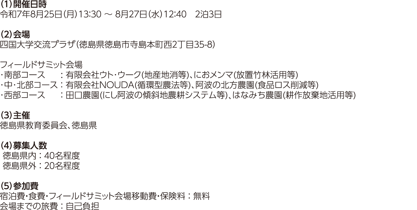 （1）開催日時：令和7年8月25日（月）13：30～8月27日（水）12：40（2泊3日）（2）会場：四国大学交流プラザ（徳島県徳島市寺島本町西２丁目３５-８）／フィールドサミット会場…･南部コース:有限会社ウト･ウーク(地産地消等)、におメンマ(放置竹林活用等)･中･北部コース：有限会社NOUDA(循環型農法等)、阿波の北方農園(食品ロス削減等)･西部コース：田口農園(にし阿波の傾斜地農耕システム等)、はなみち農園(耕作放棄地活用等)（３）主催：徳島県教育委員会、徳島県（４）募集人数：徳島県内：４０名程度、徳島県外：２０名程度（５）参加費：宿泊費・食費・フィールドサミット会場移動費・保険料：無料、会場までの旅費：自己負担