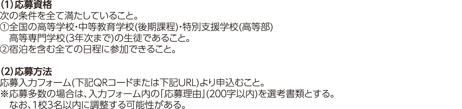 （１）応募資格：次の条件を全て満たしていること。①全国の高等学校・中等教育学校(後期課程)・特別支援学校(高等部)高等専門学校(３年次まで)の生徒であること。②宿泊を含む全ての日程に参加できること。（２）応募方法：応募入力フォーム(下記QRコードまたは下記URL)より申込むこと。※応募多数の場合は、入力フォーム内の「応募理由」(２００字以内)を選考書類とする。なお、１校３名以内に調整する可能性がある。