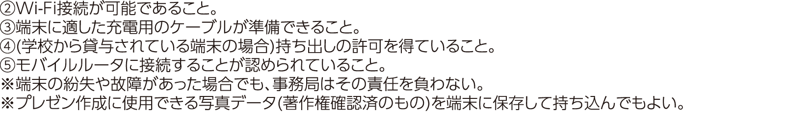 ②Wi-Fi接続が可能であること。③端末に適した充電用のケーブルが準備できること。④(学校から貸与されている端末の場合)持ち出しの許可を得ていること。⑤モバイルルータに接続することが認められていること。※端末の紛失や故障があった場合でも、事務局はその責任を負わない。※プレゼン作成に使用できる写真データ(著作権確認済のもの)を端末に保存して持ち込んでもよい。