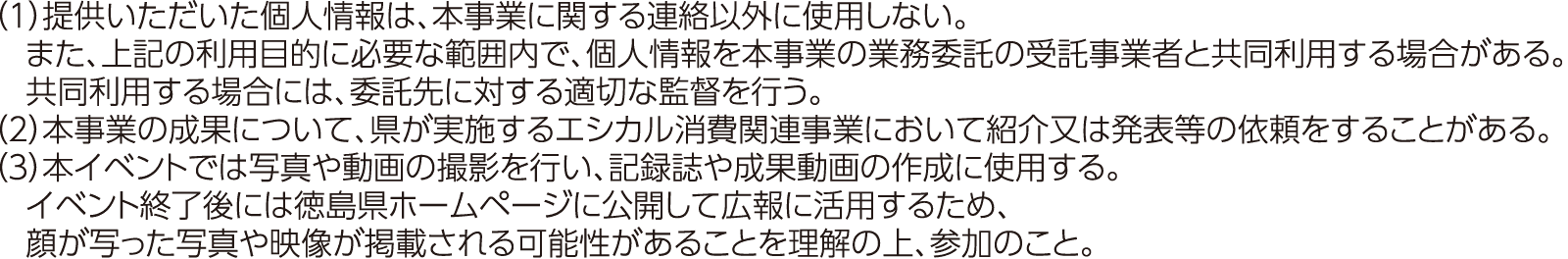 （1）提供いただいた個人情報は、本事業に関する連絡以外に使用しない。また、上記の利用目的に必要な範囲内で、個人情報を本事業の業務委託の受託事業者と共同利用する場合がある。共同利用する場合には、委託先に対する適切な監督を行う。（2）本事業の成果について、県が実施するエシカル消費関連事業において紹介又は発表等の依頼をすることがある。（3）本イベントでは写真や動画の撮影を行い、記録誌や成果動画の作成に使用する。イベント終了後には徳島県ホームページに公開して広報に活用するため、顔が写った写真や映像が掲載される可能性があることを理解の上、参加のこと。
